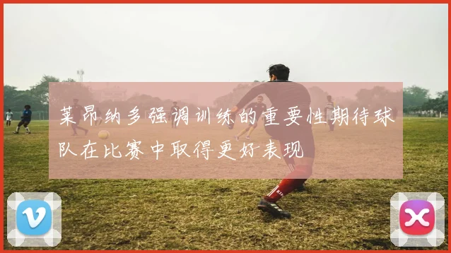 莱昂纳多强调训练的重要性期待球队在比赛中取得更好表现