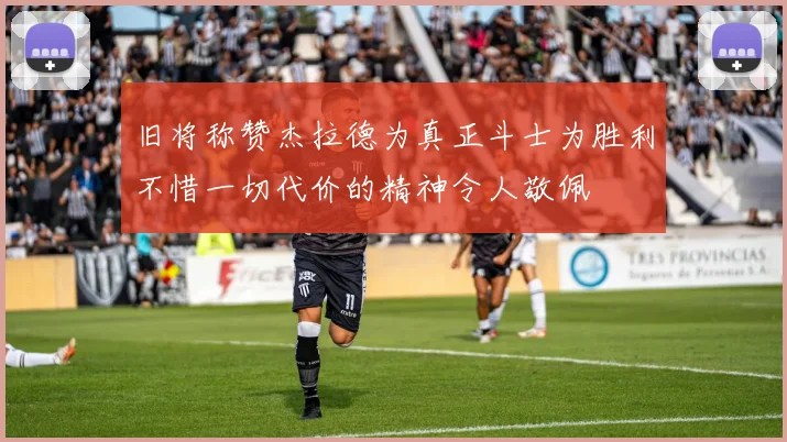 旧将称赞杰拉德为真正斗士为胜利不惜一切代价的精神令人敬佩