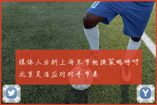 媒体人分析上海末节轮换策略呼吁北京灵活应对对手节奏