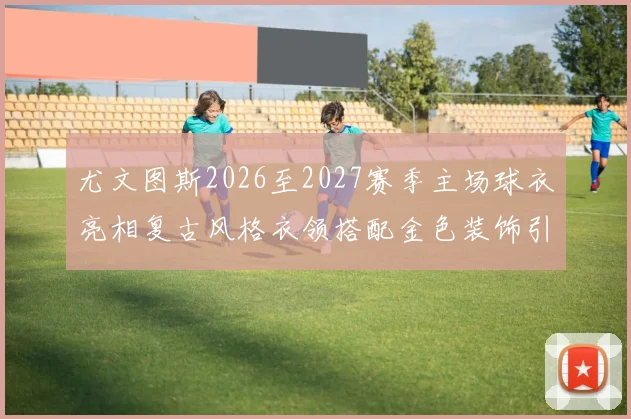尤文图斯2026至2027赛季主场球衣亮相复古风格衣领搭配金色装饰引关注