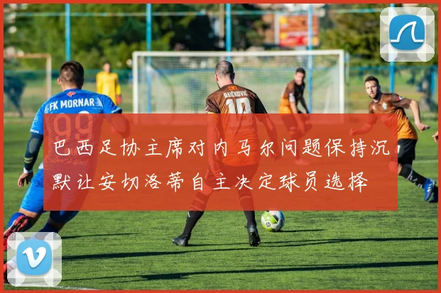 巴西足协主席对内马尔问题保持沉默让安切洛蒂自主决定球员选择