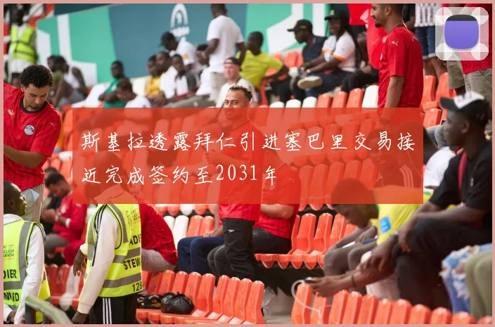 斯基拉透露拜仁引进塞巴里交易接近完成签约至2031年