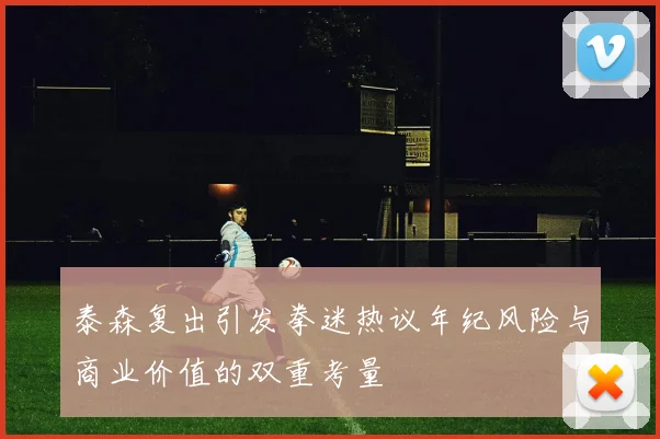 泰森复出引发拳迷热议年纪风险与商业价值的双重考量