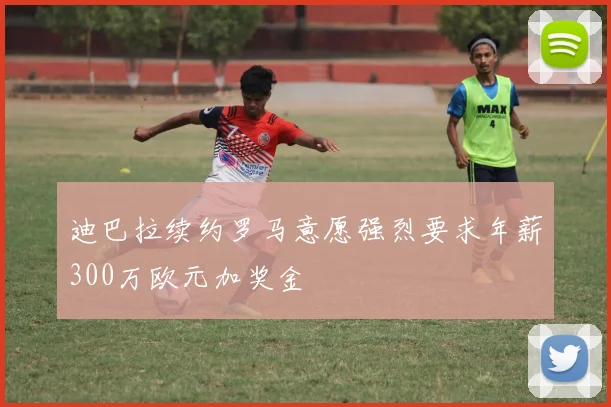 迪巴拉续约罗马意愿强烈要求年薪300万欧元加奖金