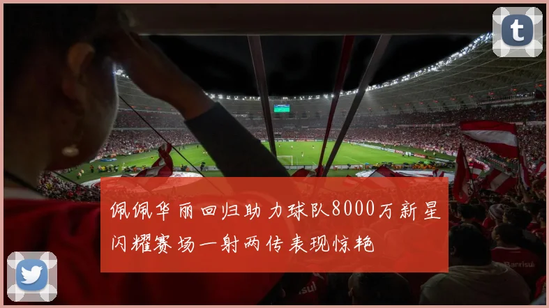佩佩华丽回归助力球队8000万新星闪耀赛场一射两传表现惊艳