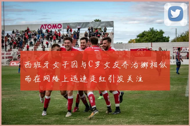 西班牙女子因与C罗女友乔治娜相似而在网络上迅速走红引发关注