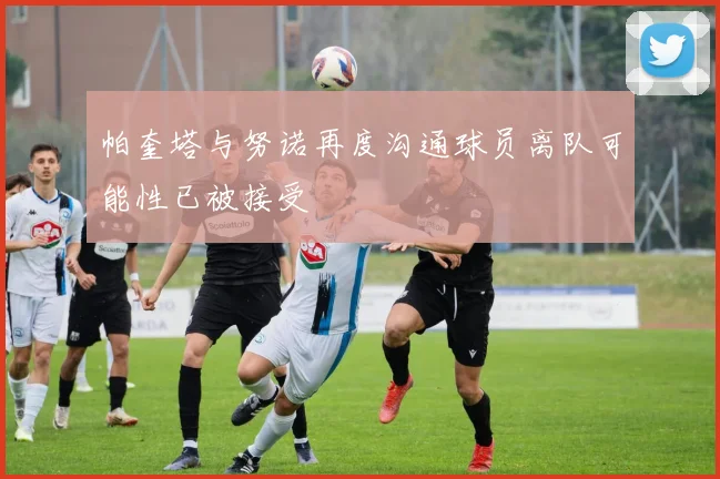 帕奎塔与努诺再度沟通球员离队可能性已被接受