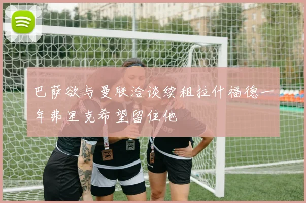 巴萨欲与曼联洽谈续租拉什福德一年弗里克希望留住他