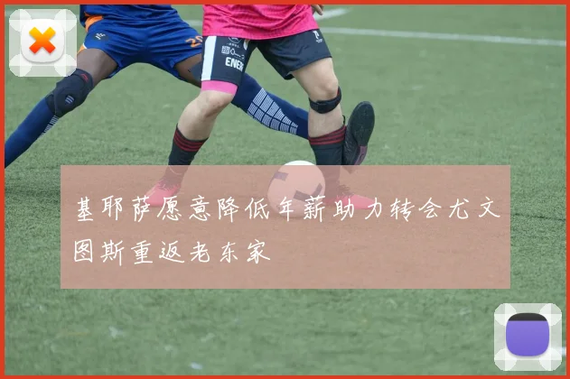 基耶萨愿意降低年薪助力转会尤文图斯重返老东家