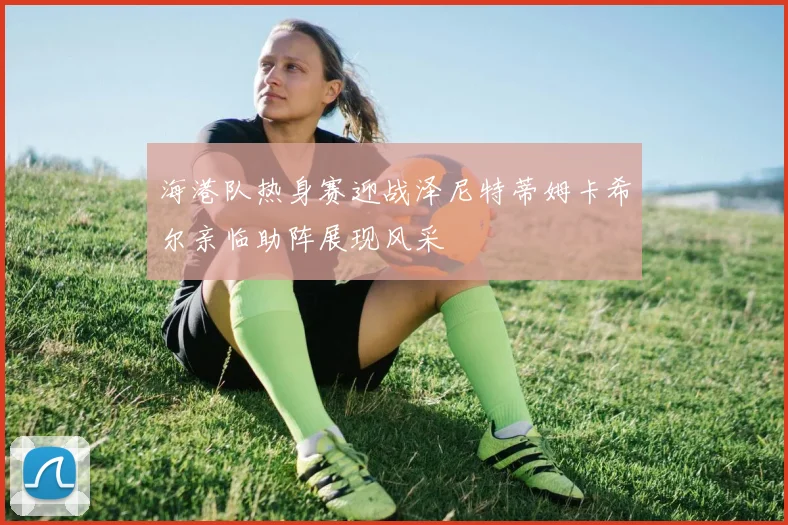 海港队热身赛迎战泽尼特蒂姆卡希尔亲临助阵展现风采