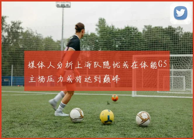 媒体人分析上海队隐忧或在体能G5主场压力或将达到巅峰