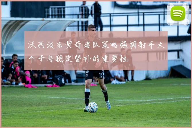 沃西谈东契奇建队策略强调射手大个子与稳定替补的重要性