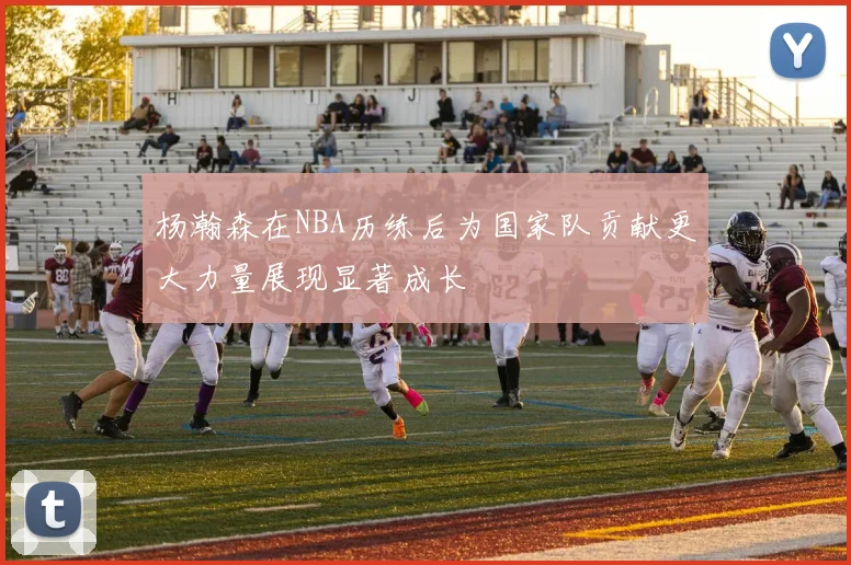 杨瀚森在NBA历练后为国家队贡献更大力量展现显著成长
