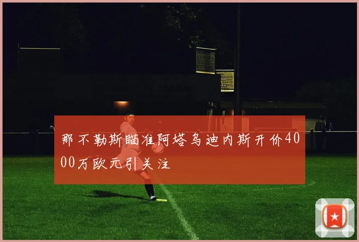 那不勒斯瞄准阿塔乌迪内斯开价4000万欧元引关注