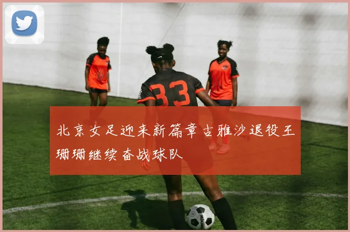 北京女足迎来新篇章古雅沙退役王珊珊继续奋战球队