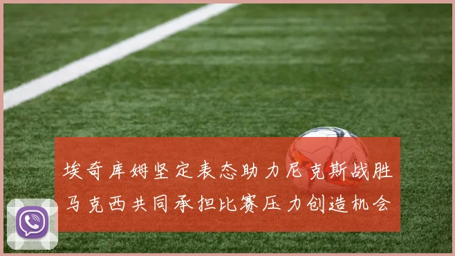 埃奇库姆坚定表态助力尼克斯战胜马克西共同承担比赛压力创造机会