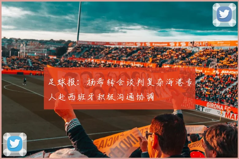 足球报：杨希转会谈判复杂海港专人赴西班牙积极沟通协调