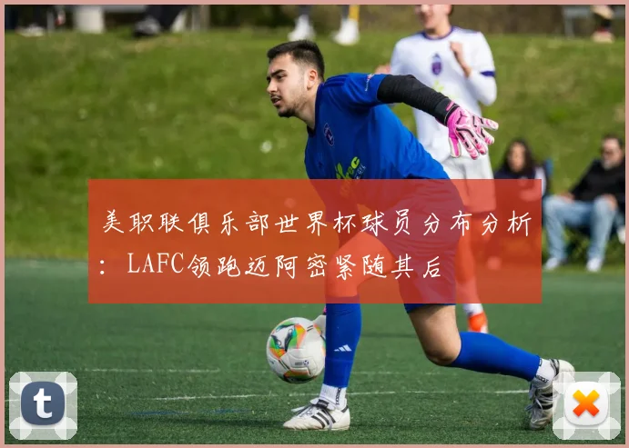 美职联俱乐部世界杯球员分布分析：LAFC领跑迈阿密紧随其后