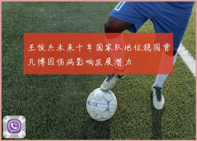 王俊杰未来十年国家队地位稳固曾凡博因伤病影响发展潜力