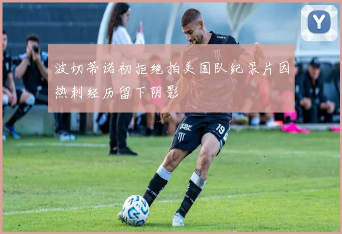 波切蒂诺初拒绝拍美国队纪录片因热刺经历留下阴影