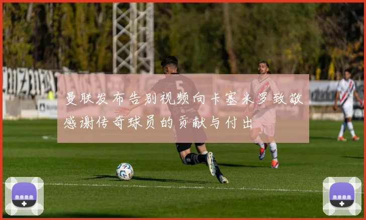 曼联发布告别视频向卡塞米罗致敬感谢传奇球员的贡献与付出