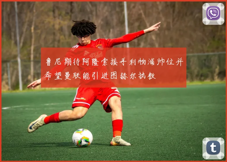 鲁尼期待阿隆索接手利物浦帅位并希望曼联能引进图赫尔执教