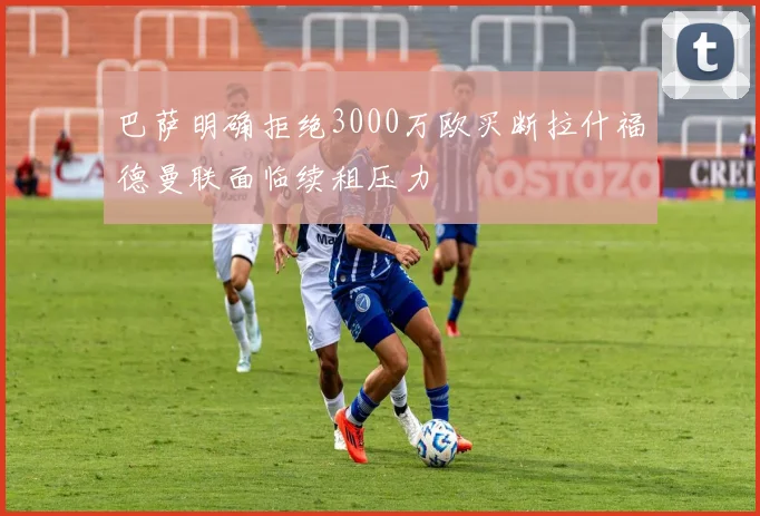 巴萨明确拒绝3000万欧买断拉什福德曼联面临续租压力