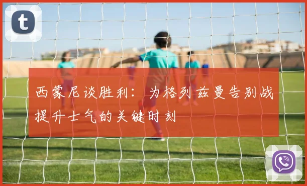 西蒙尼谈胜利：为格列兹曼告别战提升士气的关键时刻