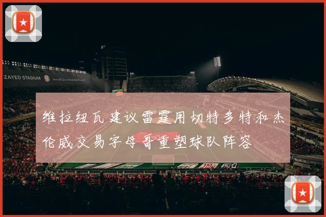 维拉纽瓦建议雷霆用切特多特和杰伦威交易字母哥重塑球队阵容