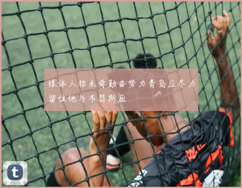 媒体人称米奇勤奋努力青岛应尽力留住他与韦瑟斯庞