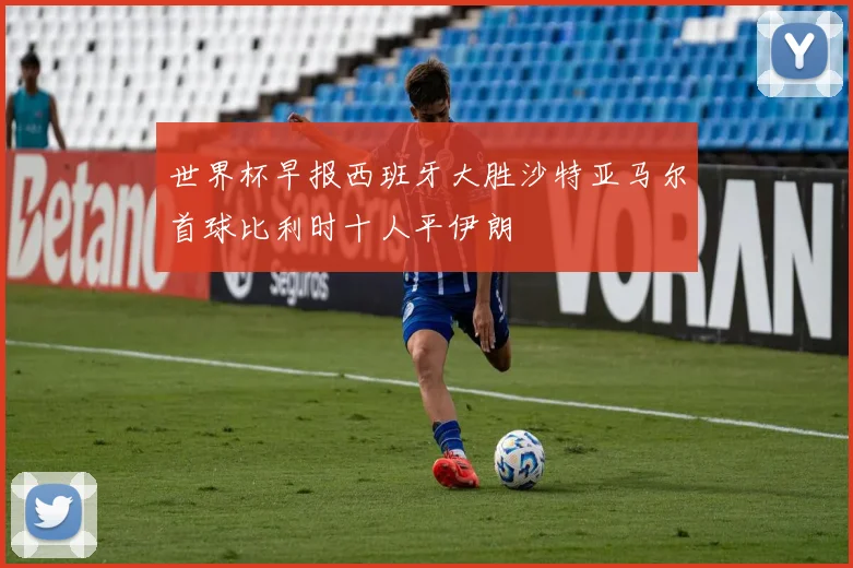 世界杯早报西班牙大胜沙特亚马尔首球比利时十人平伊朗