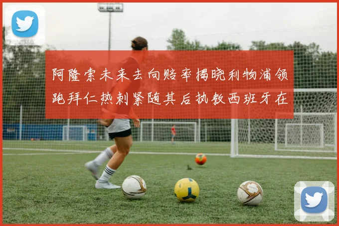 阿隆索未来去向赔率揭晓利物浦领跑拜仁热刺紧随其后执教西班牙在列